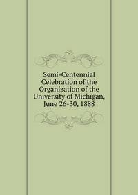 Semi-Centennial Celebration of the Organization of the University of Michigan, June 26-30, 1888