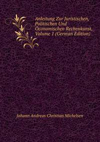 Anleitung Zur Juristischen, Politischen Und Oconomischen Rechenkunst, Volume 1 (German Edition)