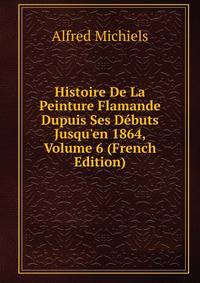 Histoire De La Peinture Flamande Dupuis Ses D?buts Jusqu'en 1864, Volume 6 (French Edition)