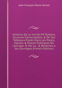 Histoire De La Vie De P.P. Rubens, Illustree D'anecodotes, &amp; De Ses Tableaux ?tal?s Dans Les Palais, Eglises &amp; Places Publiques De L'europe: &amp; Par La . &amp; Relatives a Ses Ouvrages (French Edition)