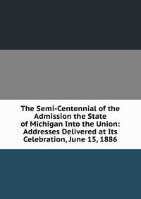 The Semi-Centennial of the Admission the State of Michigan Into the Union: Addresses Delivered at Its Celebration, June 15, 1886