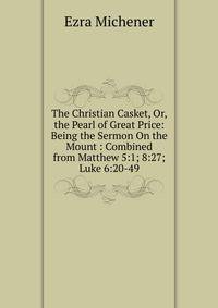 The Christian Casket, Or, the Pearl of Great Price: Being the Sermon On the Mount : Combined from Matthew 5:1; 8:27; Luke 6:20-49