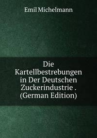 Die Kartellbestrebungen in Der Deutschen Zuckerindustrie . (German Edition)