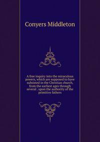 A free inquiry into the miraculous powers, which are supposed to have subsisted in the Christian church, from the earliest ages through several . upon the authority of the primitive fathers.