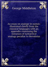 An essay on analogy in syntax: illustrated chiefly from the classical languages with an appendix containing the instances of syntactical analogy peculiar to Herodotus