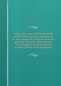 A Concise view of the Doctrine of the Greek article, according to the usage of classical authors and the general observances of its fixed principles by the writers of the new Testament