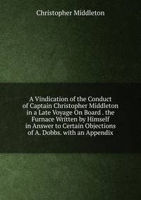 A Vindication of the Conduct of Captain Christopher Middleton in a Late Voyage On Board . the Furnace Written by Himself in Answer to Certain Objections of A. Dobbs. with an Appendix