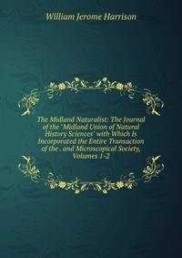 The Midland Naturalist: The Journal of the "Midland Union of Natural History Sciences" with Which Is Incorporated the Entire Transaction of the . and Microscopical Society, Volumes 1-2