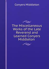 The Miscellaneous Works of the Late Reverend and Learned Conyers Middleton .