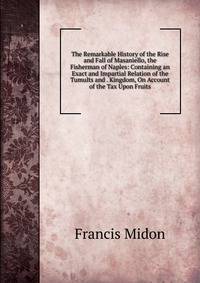 The Remarkable History of the Rise and Fall of Masaniello, the Fisherman of Naples: Containing an Exact and Impartial Relation of the Tumults and . Kingdom, On Account of the Tax Upon Fruits