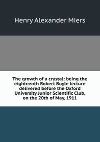 The growth of a crystal: being the eighteenth Robert Boyle lecture delivered before the Oxford University Junior Scientific Club, on the 20th of May, 1911