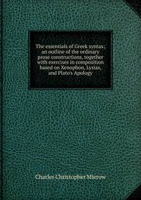 The essentials of Greek syntax; an outline of the ordinary prose constructions, together with exercises in composition based on Xenophon, Lysias, and Plato's Apology