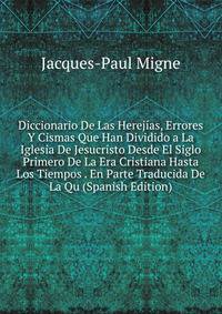 Diccionario De Las Herejias, Errores Y Cismas Que Han Dividido a La Iglesia De Jesucristo Desde El Siglo Primero De La Era Cristiana Hasta Los Tiempos . En Parte Traducida De La Qu (Spanish Edition)