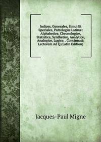 Indices, Generales, Simul Et Speciales, Patrologi? Latin?: Alphabetice, Chronologice, Statistice, Synthetice, Analytice, Analogice, Logice, . Concinnati: Lectorem Ad Q (Latin Edition)
