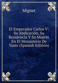 El Emperador Carlos V: Su Abdicacion, Su Residencia Y Su Muerte En El Monasterio De Yuste (Spanish Edition)