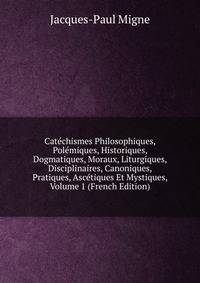 Catechismes Philosophiques, Polemiques, Historiques, Dogmatiques, Moraux, Liturgiques, Disciplinaires, Canoniques, Pratiques, Ascetiques Et Mystiques, Volume 1 (French Edition)