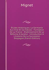 ?tudes Historiques: La Germanie Aux Viiie Et Ixe Si?cles : Formation De La France : ?tablissement De La R?forme ? Gen?ve : Introduction ? L'histoire De La Succession D'espagne (French Edition)