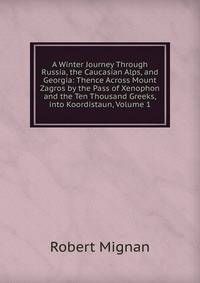 A Winter Journey Through Russia, the Caucasian Alps, and Georgia: Thence Across Mount Zagros by the Pass of Xenophon and the Ten Thousand Greeks,into Koordistaun, Volume 1