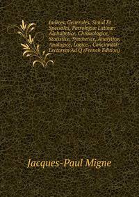 Indices, Generales, Simul Et Speciales, Patrologi? Latin?: Alphabetice, Chronologice, Statistice, Synthetice, Analytice, Analogice, Logice, . Concinnati: Lectorem Ad Q (French Edition)