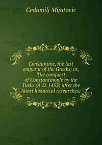 Constantine, the last emperor of the Greeks; or, The conquest of Constantinople by the Turks (A.D. 1453) after the latest historical researches;
