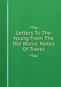 Letters To The Young From The Old World: Notes Of Travel