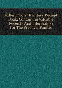 Miller's "boss" Painter's Receipt Book, Containing Valuable Receipts And Information For The Practical Painter