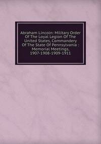 Abraham Lincoln: Military Order Of The Loyal Legion Of The United States, Commandery Of The State Of Pennsylvania : Memorial Meetings, 1907-1908-1909-1911