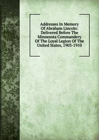 Addresses In Memory Of Abraham Lincoln: Delivered Before The Minnesota Commandery Of The Loyal Legion Of The United States, 1903-1910
