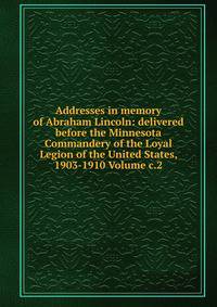 Addresses in memory of Abraham Lincoln: delivered before the Minnesota Commandery of the Loyal Legion of the United States, 1903-1910 Volume c.2