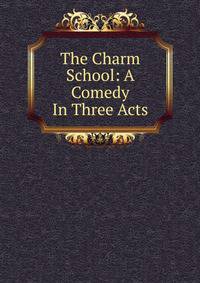 The Charm School: A Comedy In Three Acts