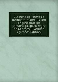 Elemens de l'histoire d'Angleterre depuis son origine sous les Romains jusqu'au regne de Georges II Volume 3 (French Edition)