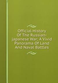 Official History Of The Russian-japanese War; A Vivid Panorama Of Land And Naval Battles
