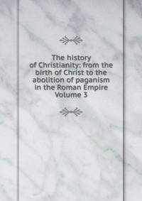 The history of Christianity: from the birth of Christ to the abolition of paganism in the Roman Empire Volume 3