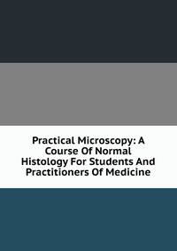 Practical Microscopy: A Course Of Normal Histology For Students And Practitioners Of Medicine