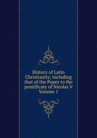 History of Latin Christianity; including that of the Popes to the pontificate of Nicolas V Volume 1