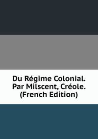 Du Regime Colonial. Par Milscent, Creole. (French Edition)
