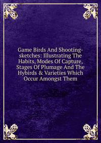 Game Birds And Shooting-sketches: Illustrating The Habits, Modes Of Capture, Stages Of Plumage And The Hybirds &amp; Varieties Which Occur Amongst Them