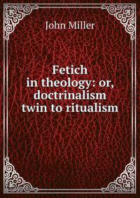 Fetich in theology: or, doctrinalism twin to ritualism