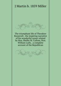 The triumphant life of Theodore Roosevelt . the inspiring narrative of his wonderful career related by Hon. Shelby M. Cullom, Hon. William Loeb, . a complete account of the Republican
