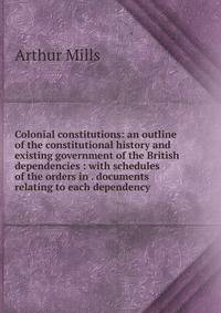 Colonial constitutions: an outline of the constitutional history and existing government of the British dependencies : with schedules of the orders in . documents relating to each dependency