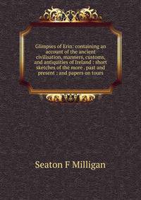 Glimpses of Erin: containing an account of the ancient civilisation, manners, customs, and antiquities of Ireland : short sketches of the more . past and present : and papers on tours