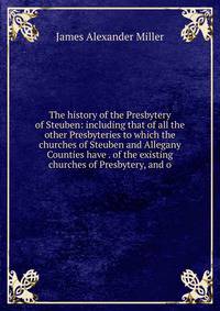 The history of the Presbytery of Steuben: including that of all the other Presbyteries to which the churches of Steuben and Allegany Counties have . of the existing churches of Presbytery, and o