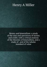 Money and bimetallism: a study of the uses and operations of money and credit; with a critical analysis of the theories of bimetallism, and a study of . and of the tabular standard of value