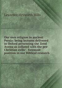 Our own religion in ancient Persia: being lectures delivered in Oxford presenting the Zend Avesta as collated with the pre-Christian exilic . foremost position in our Biblical research