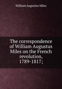 The correspondence of William Augustus Miles on the French revolution, 1789-1817;