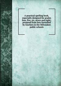 A practical spelling book, especially designed for grades four, five, six, seven and eight; prepared from lists furnished by teachers in the Milwaukee public schools