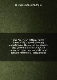 The American cotton system historically treated, showing operations of the cotton exchanges, also cotton classification, with numerous practical domestic and foreign commercial calculations