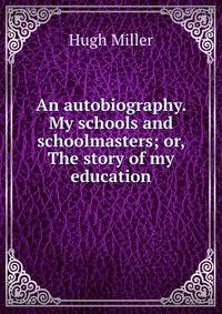 An autobiography. My schools and schoolmasters; or, The story of my education