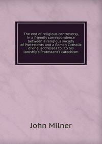 The end of religious controversy, in a friendly correspondence between a religious society of Protestants and a Roman Catholic divine; addresses to . to his lordship's Protestant's catechism