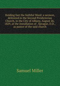 Holding fast the faithful Word: a sermon, delivered in the Second Presbyterian Church, in the City of Albany, August 26, 1829, at the installation of . Sprague, D.D., as pastor of the said church